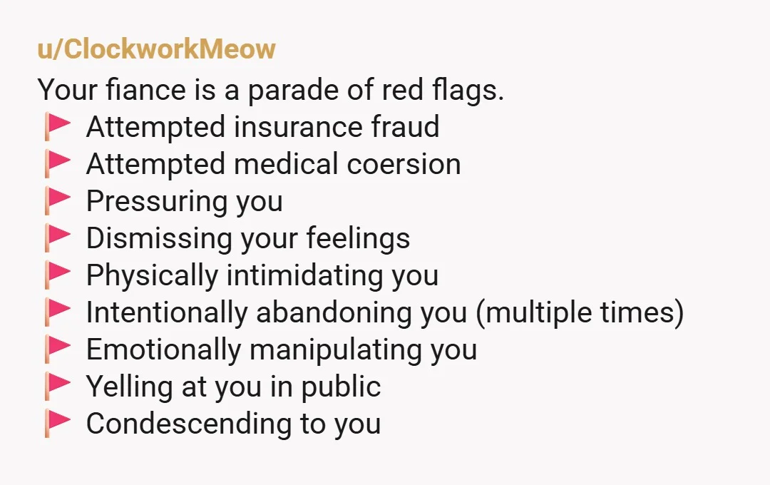 u/ClockworkMeow Your fiance is a parade of red flags. 🚩 Attempted insurance fraud 🚩 Attempted medical coersion 🚩 Pressuring you 🚩 Dismissing your feelings 🚩 Physically intimidating you 🚩 Intentionally...