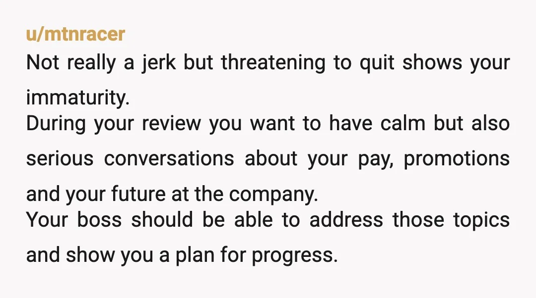 u/mtnracer Not really a jerk but threatening to quit shows your immaturity. During your review you want to have calm but also serious conversations about your pay, promotions and your...
