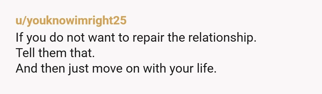 u/youknowimright25
If you do not want to repair the relationship.
Tell them that.
And then just move on with your life.  