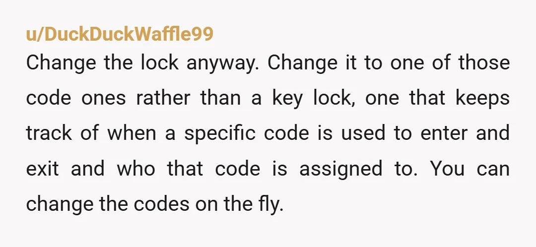 u/DuckDuckWaffle99 Change the lock anyway. Change it to one of those code ones rather than a key lock, one that keeps track of when a specific code is used to...