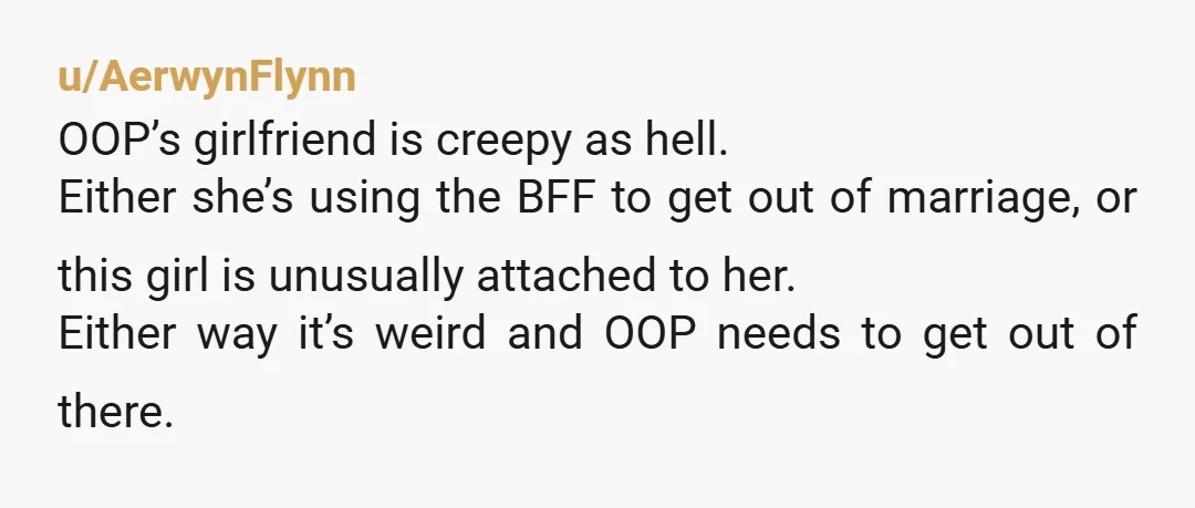 u/AerwynFlynn OOP’s girlfriend is creepy as hell. Either she’s using the BFF to get out of marriage, or this girl is unusually attached to her. Either way it’s weird and...