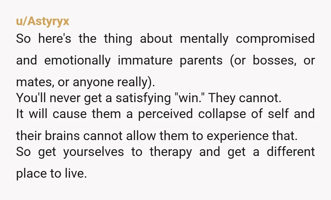 u/Astyryx So here's the thing about mentally compromised and emotionally immature parents (or bosses, or mates, or anyone really). You'll never get a satisfying "win." They cannot. It will cause...