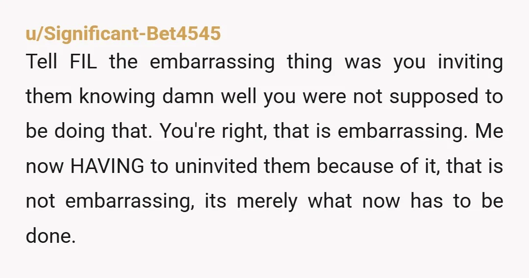 u/Significant-Bet4545 Tell FIL the embarrassing thing was you inviting them knowing damn well you were not supposed to be doing that. You're right, that is embarrassing. Me now HAVING to...