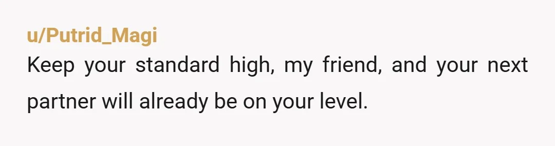 u/Putrid_Magi
Keep your standard high, my friend, and your next partner will already be on your level.