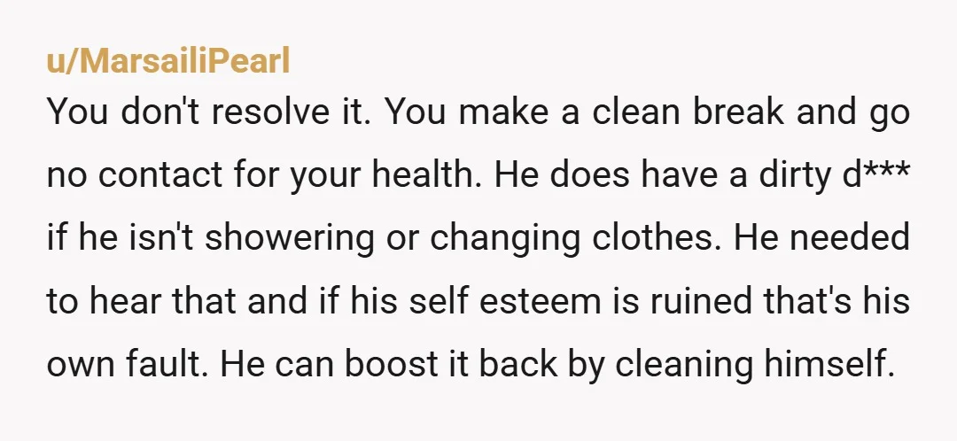 u/MarsailiPearl You don't resolve it. You make a clean break and go no contact for your health. He does have a dirty d*** if he isn't showering or changing clothes....