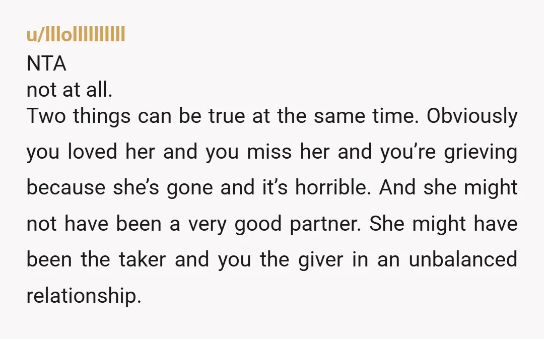 u/lllollllllllll NTA not at all. Two things can be true at the same time. Obviously you loved her and you miss her and you’re grieving because she’s gone and it’s...