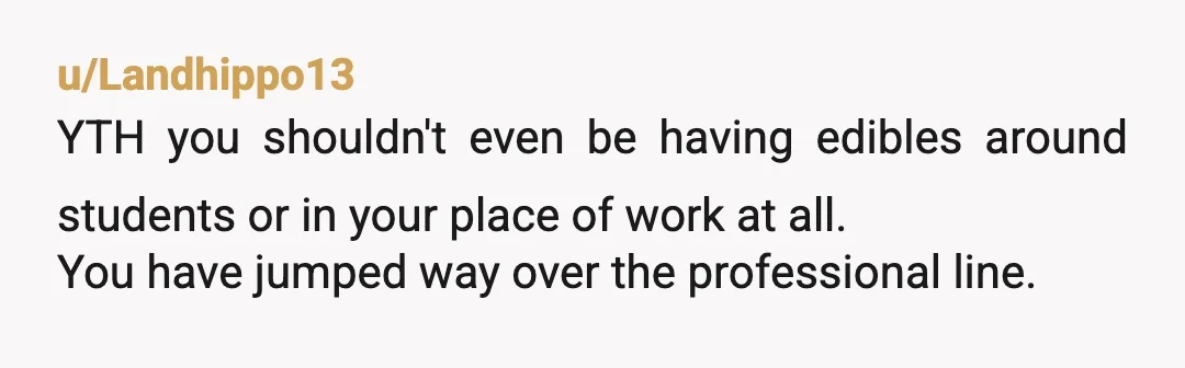 u/ParagonFemshep YTA I am pro-weed but she is right. What you are doing is hugely unprofessional and inappropriate, you are not 'just socializing'. You say your students know your professional...