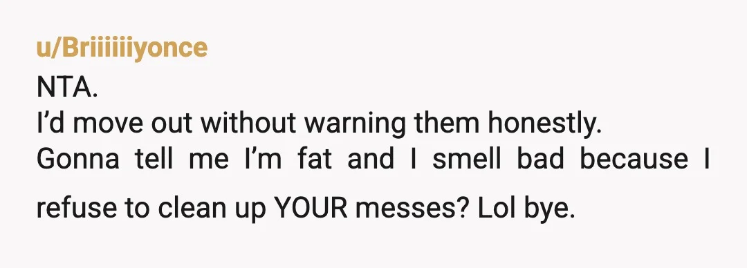 u/Briiiiiiyonce
NTA.
I’d move out without warning them honestly.
Gonna tell me I’m fat and I smell bad because I refuse to clean up YOUR messes? Lol bye.