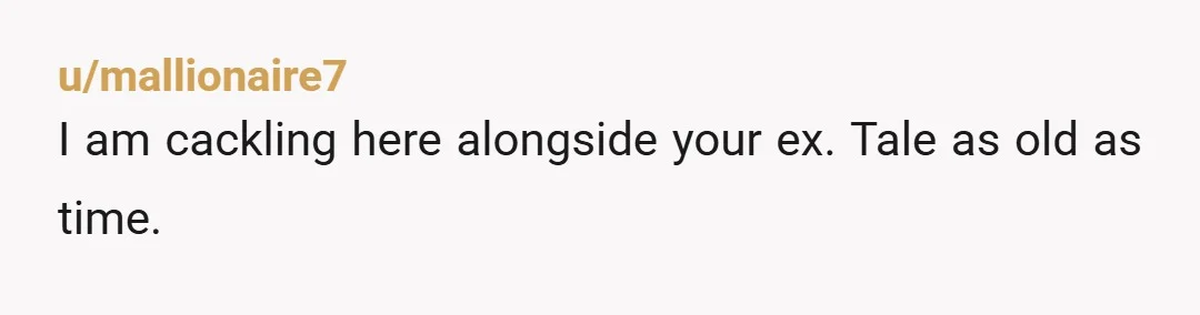 u/mallionaire7
I am cackling here alongside your ex. Tale as old as time.