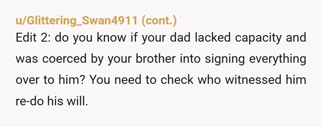u/Logical_Plant_3562
I'm so sorry.
Your brother's is a heartless AH.
And what your dad did is horrible.
I'd consult a lawyer, just in case.