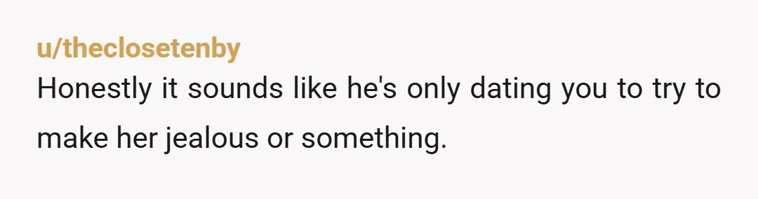 u/theclosetenby Honestly it sounds like he's only dating you to try to make her jealous or something.