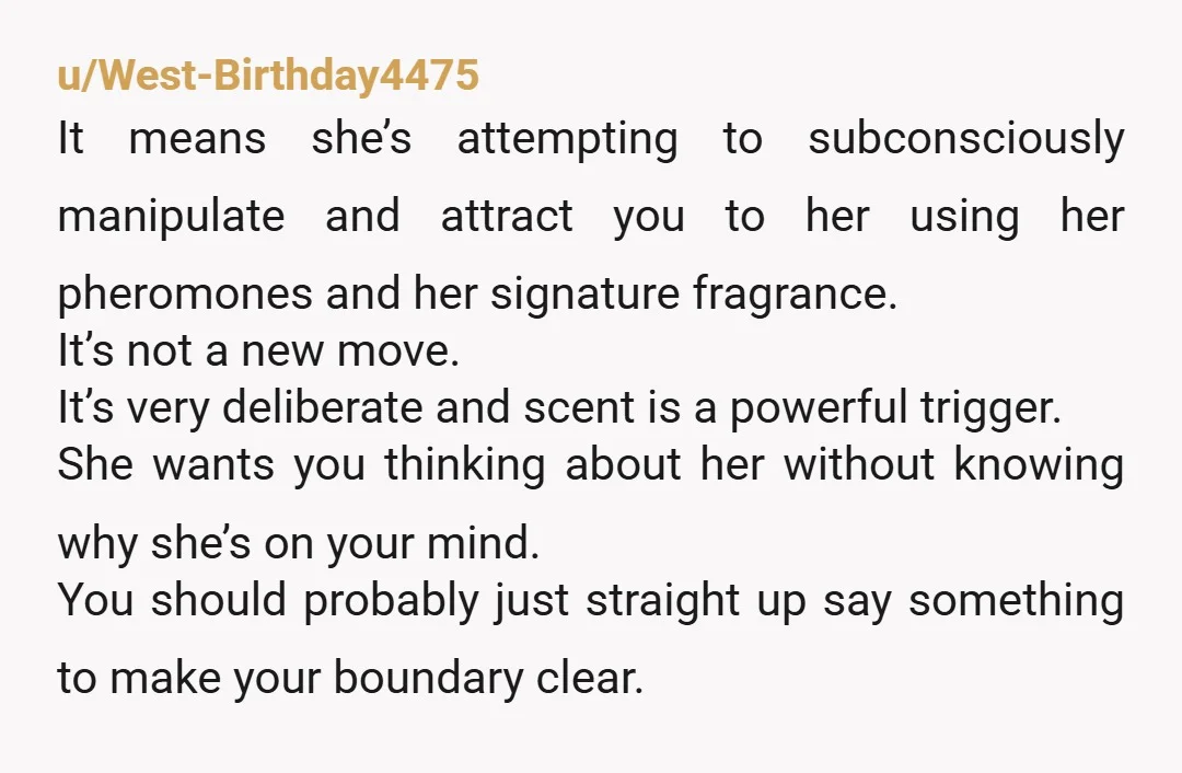 u/West-Birthday4475 It means she’s attempting to subconsciously manipulate and attract you to her using her pheromones and her signature fragrance. It’s not a new move. It’s very deliberate and scent...