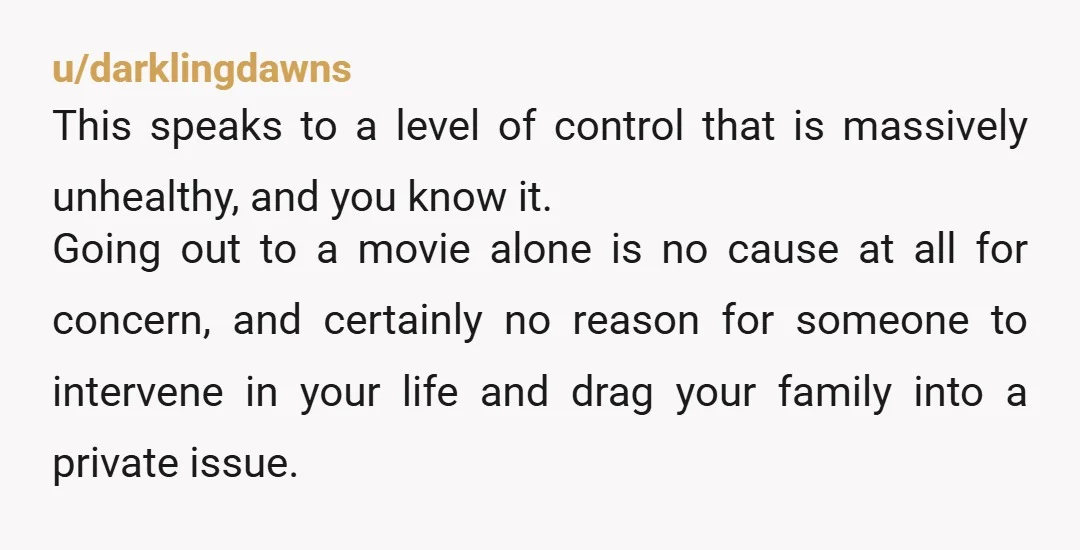 u/darklingdawns This speaks to a level of control that is massively unhealthy, and you know it. Going out to a movie alone is no cause at all for concern, and...