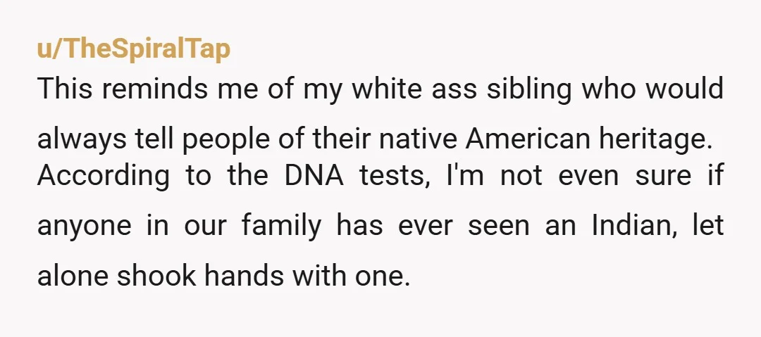 u/TheSpiralTap This reminds me of my white ass sibling who would always tell people of their native American heritage. According to the DNA tests, I'm not even sure if anyone...