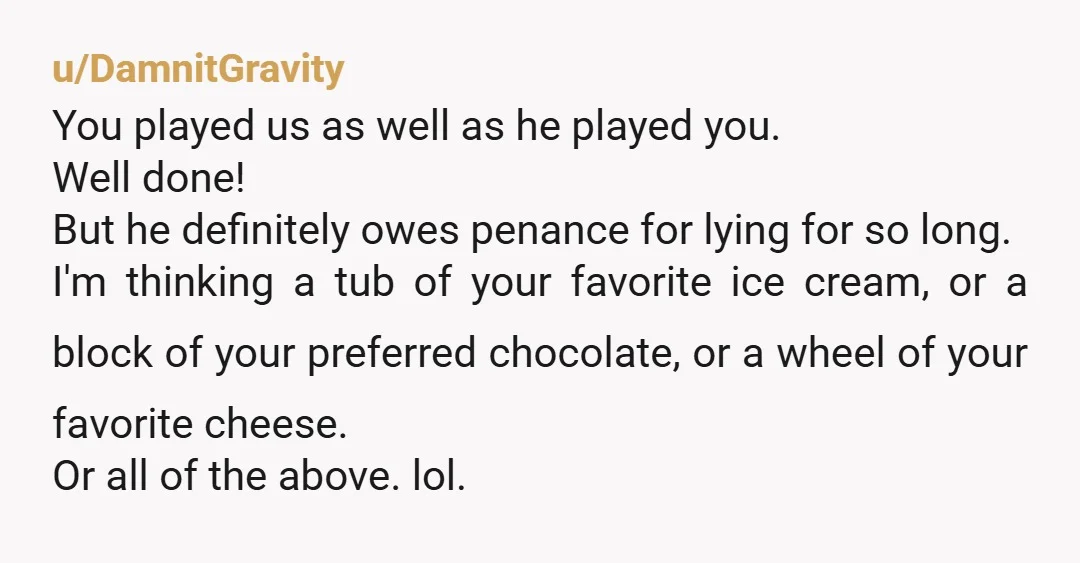 u/DamnitGravity You played us as well as he played you. Well done! But he definitely owes penance for lying for so long. I'm thinking a tub of your favorite ice...