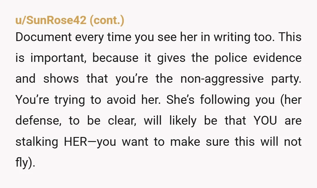 u/JosieJOK I’d check my car for tracking devices, ASAP. Then I’d get a lawyer, ASAP, and listen to everything they say. Be sure to mention seeing the mistress everywhere. I’m...