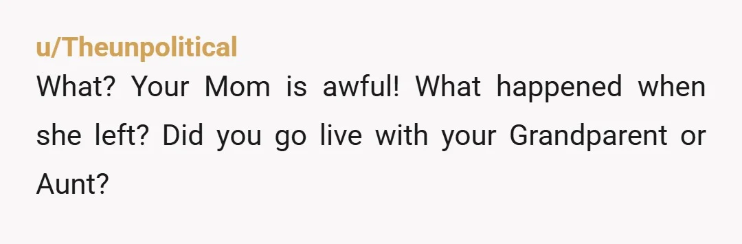 u/Theunpolitical
What? Your Mom is awful! What happened when she left? Did you go live with your Grandparent or Aunt?