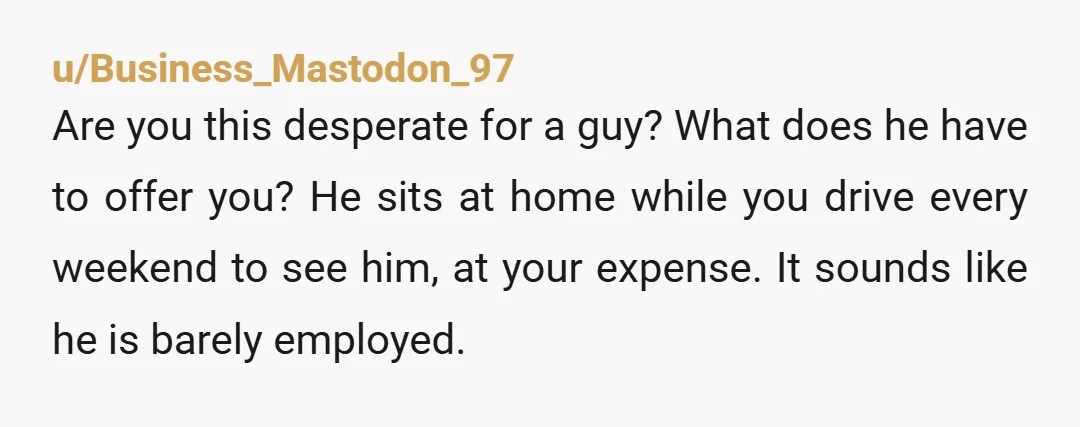 u/Business_Mastodon_97 Are you this desperate for a guy? What does he have to offer you? He sits at home while you drive every weekend to see him, at your expense....