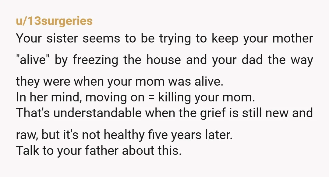 u/13surgeries Your sister seems to be trying to keep your mother "alive" by freezing the house and your dad the way they were when your mom was alive. In her...