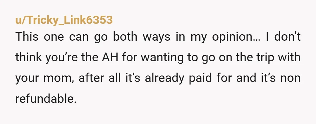u/Tricky_Link6353 This one can go both ways in my opinion… I don’t think you’re the AH for wanting to go on the trip with your mom, after all it’s already...