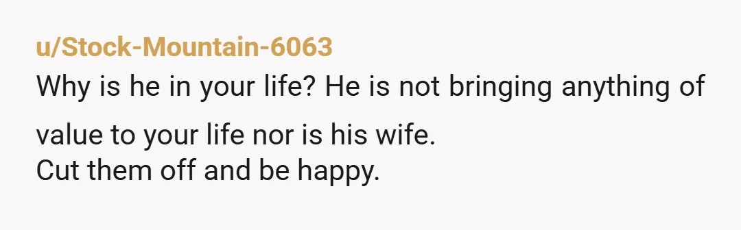 u/Stock-Mountain-6063 Why is he in your life? He is not bringing anything of value to your life nor is his wife. Cut them off and be happy.