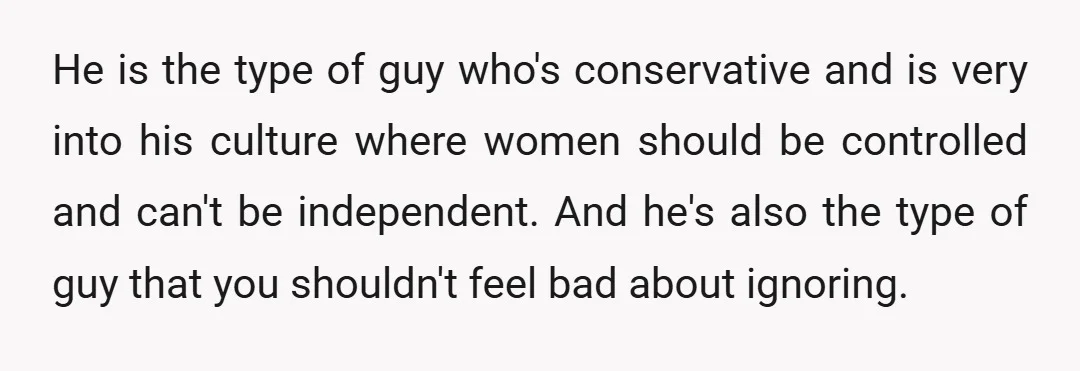 He is the type of guy who's conservative and is very into his culture where women should be controlled and can't be independent.  And he's also the type of guy...