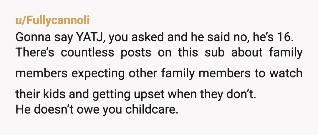 u/Fullycannoli Gonna say YATJ, you asked and he said no, he’s 16. There’s countless posts on this sub about family members expecting other family members to watch their kids and...