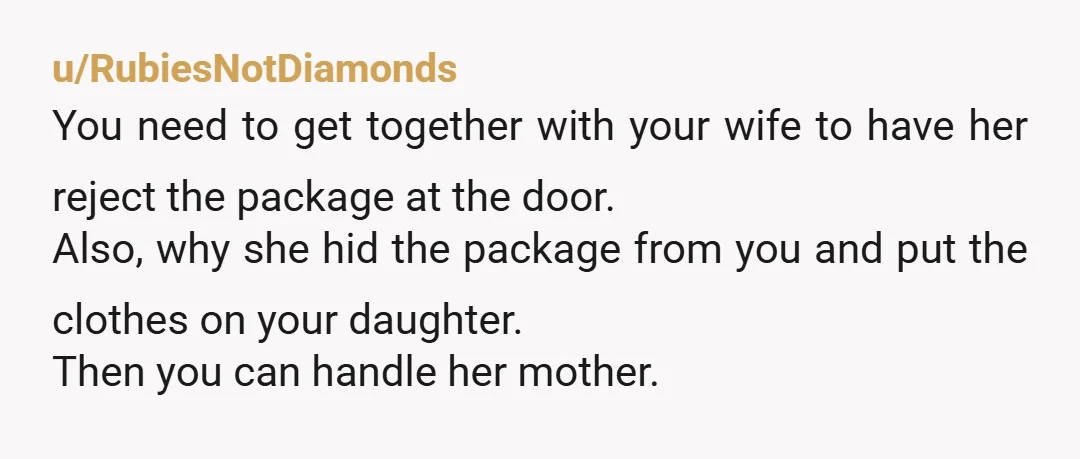 u/RubiesNotDiamonds You need to get together with your wife to have her reject the package at the door. Also, why she hid the package from you and put the clothes...