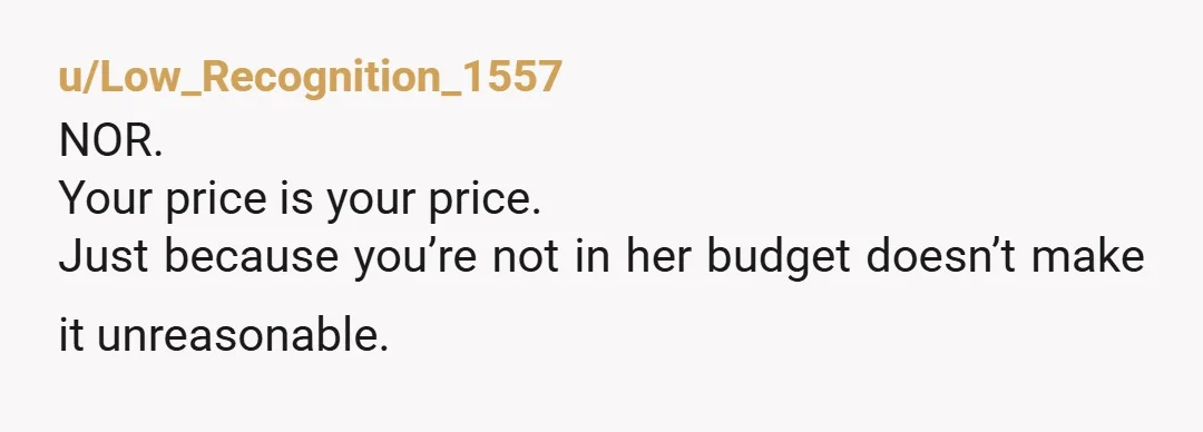 u/Low_Recognition_1557 NOR. Your price is your price. Just because you’re not in her budget doesn’t make it unreasonable.