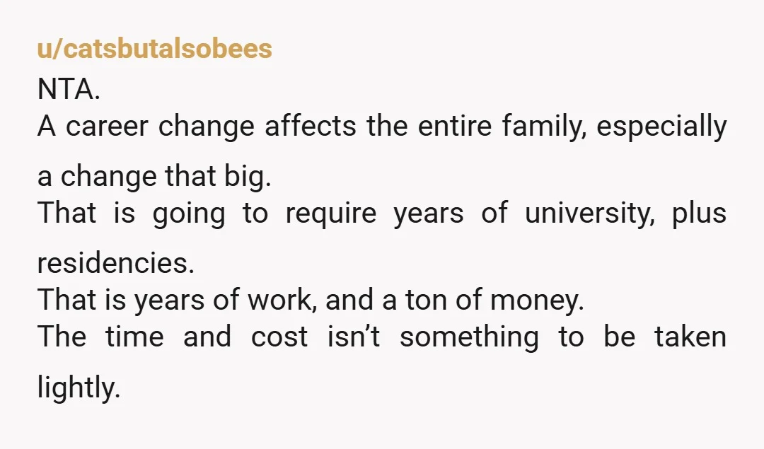u/catsbutalsobees NTA. A career change affects the entire family, especially a change that big. That is going to require years of university, plus residencies. That is years of work, and...