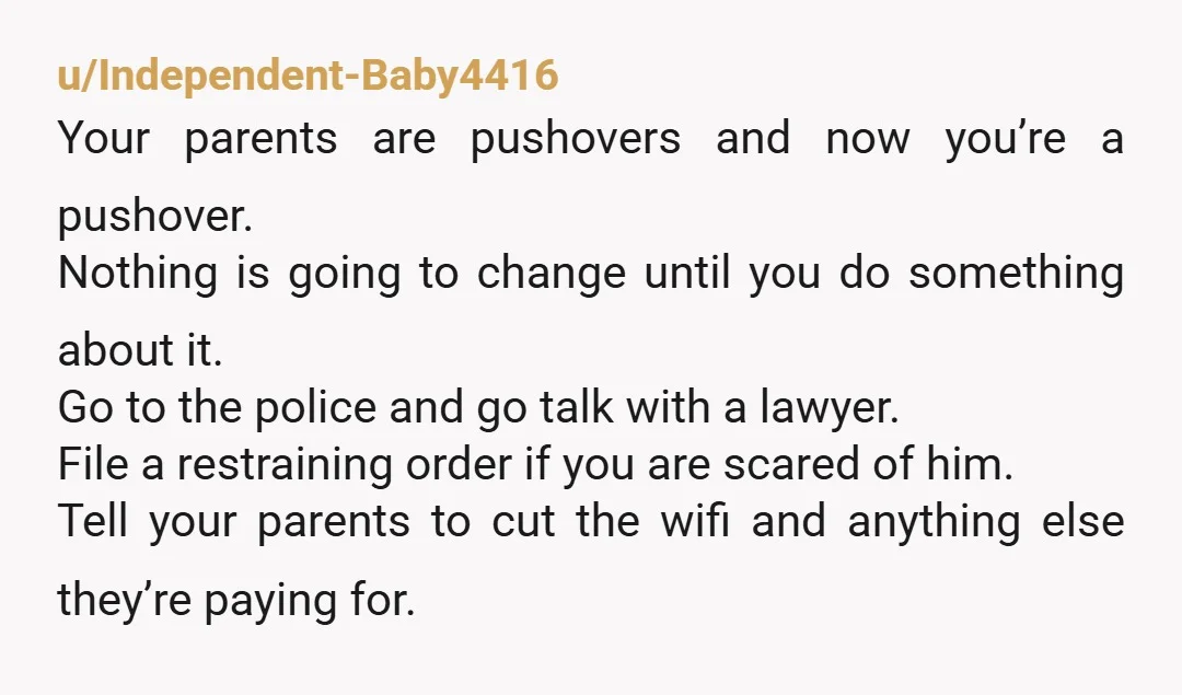 u/Independent-Baby4416 Your parents are pushovers and now you’re a pushover. Nothing is going to change until you do something about it. Go to the police and go talk with a...