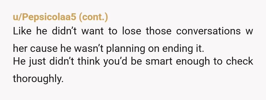 u/Primary-Delivery737
Only you can answer that question.
Staying only for your kids will cause resentment.
The lying and then continuing to lie would tell me he was willing to cheat.