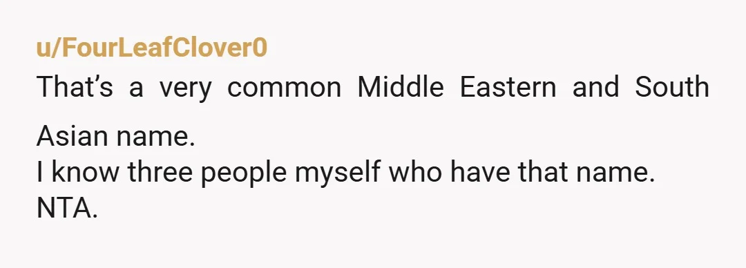 u/FourLeafClover0 That’s a very common Middle Eastern and South Asian name. I know three people myself who have that name. NTA.