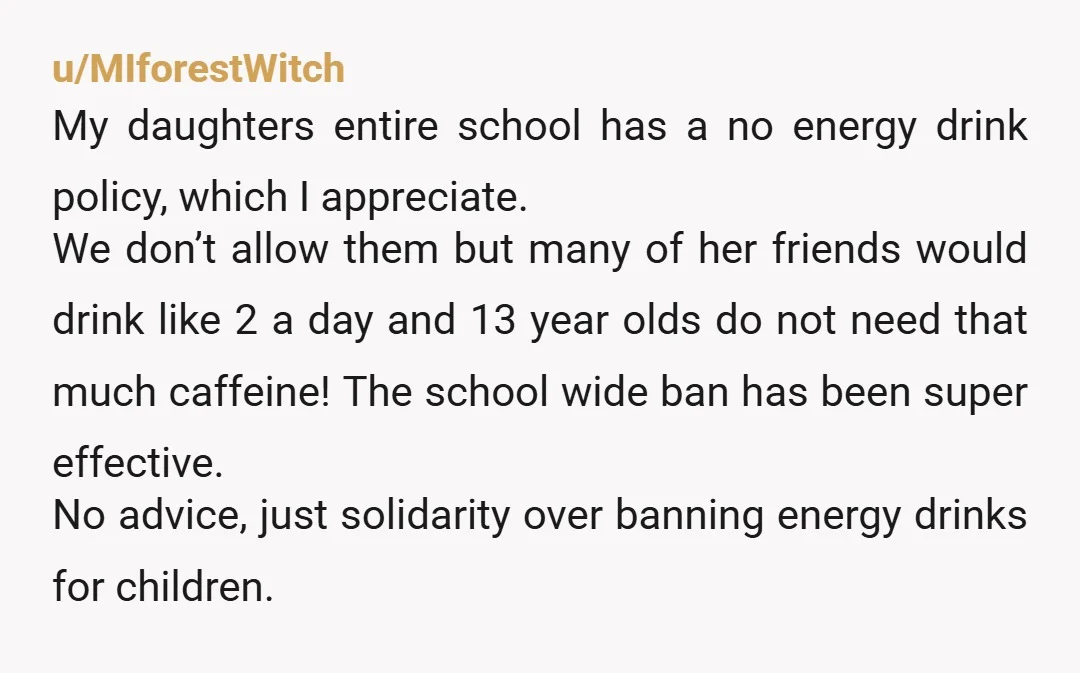 u/MIforestWitch My daughters entire school has a no energy drink policy, which I appreciate. We don’t allow them but many of her friends would drink like 2 a day and...