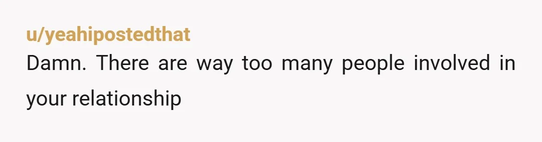 u/yeahipostedthat
Damn. There are way too many people involved in your relationship