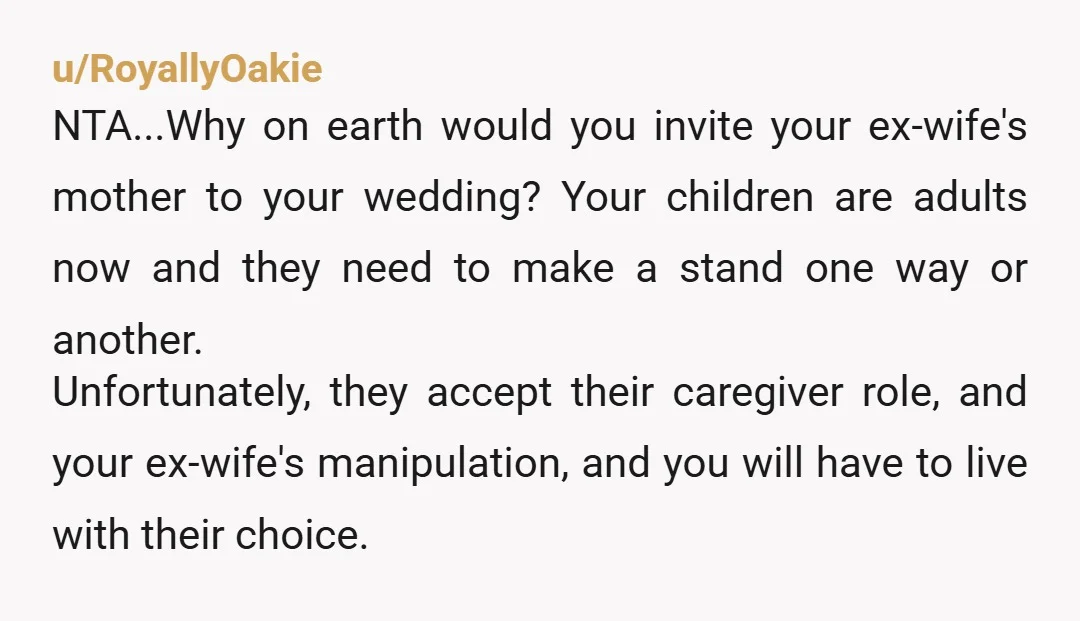 u/RoyallyOakie NTA...Why on earth would you invite your ex-wife's mother to your wedding? Your children are adults now and they need to make a stand one way or another. Unfortunately,...