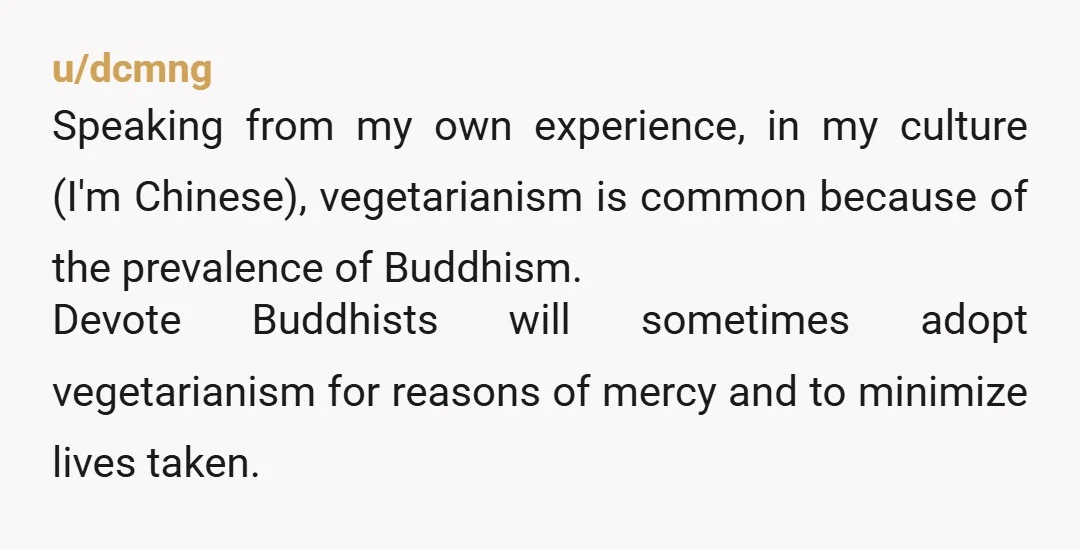 u/dcmng Speaking from my own experience, in my culture (I'm Chinese), vegetarianism is common because of the prevalence of Buddhism. Devote Buddhists will sometimes adopt vegetarianism for reasons of mercy...