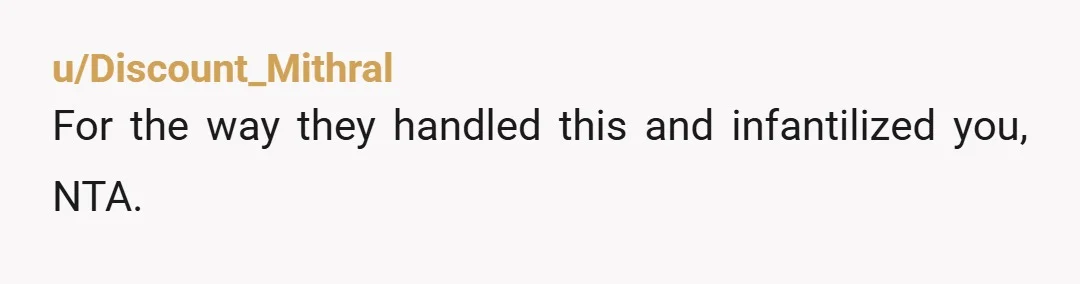 u/Discount_Mithral For the way they handled this and infantilized you, NTA. Here's some advice - first, bring this up to your parents if you haven't already and feel they would...