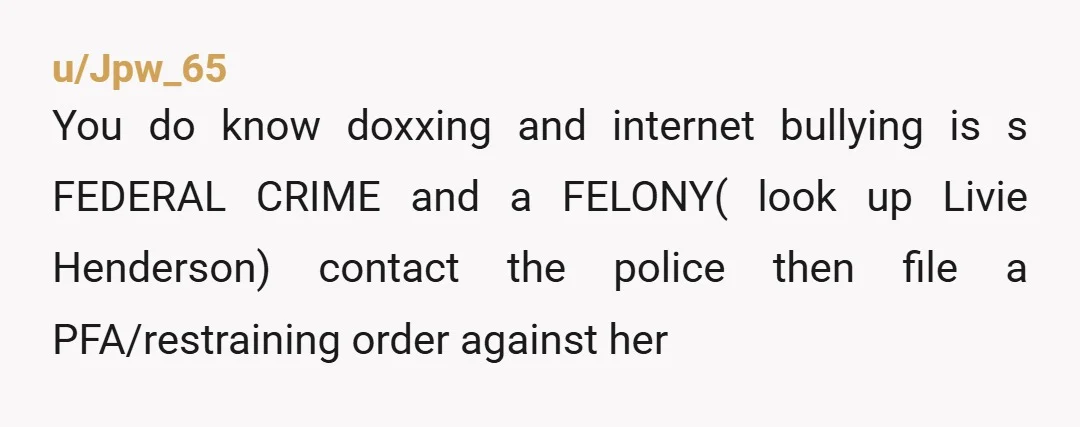 u/Jpw_65
You do know doxxing and internet bullying is s FEDERAL CRIME and a FELONY( look up Livie Henderson) contact the police then file a PFA/restraining order against her
