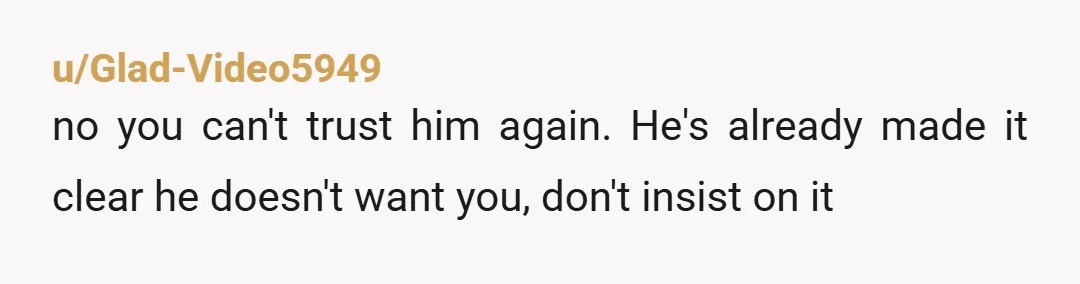 u/Glad-Video5949
no you can't trust him again. He's already made it clear he doesn't want you, don't insist on it
