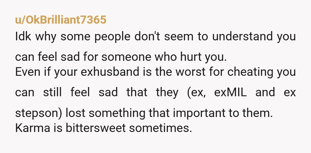 u/OkBrilliant7365 Idk why some people don't seem to understand you can feel sad for someone who hurt you. Even if your exhusband is the worst for cheating you can still...
