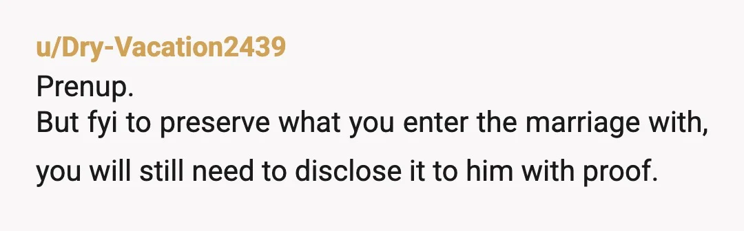 u/Dry-Vacation2439
Prenup.
But fyi to preserve what you enter the marriage with, you will still need to disclose it to him with proof.
