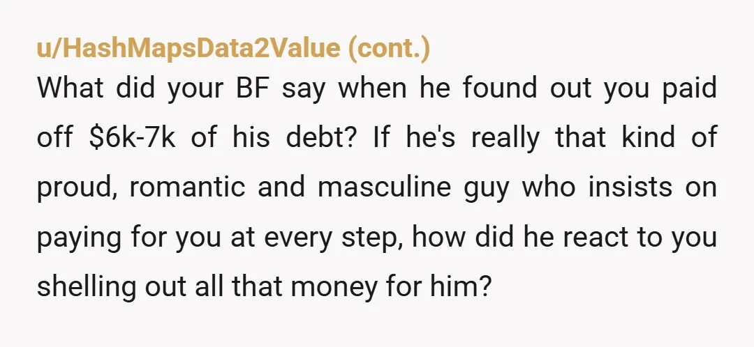 u/BearZeroX This has nothing to do with your boyfriend and everything to do with you spending someone else's money to pay for someone else's debt. Without asking anyone, not even...