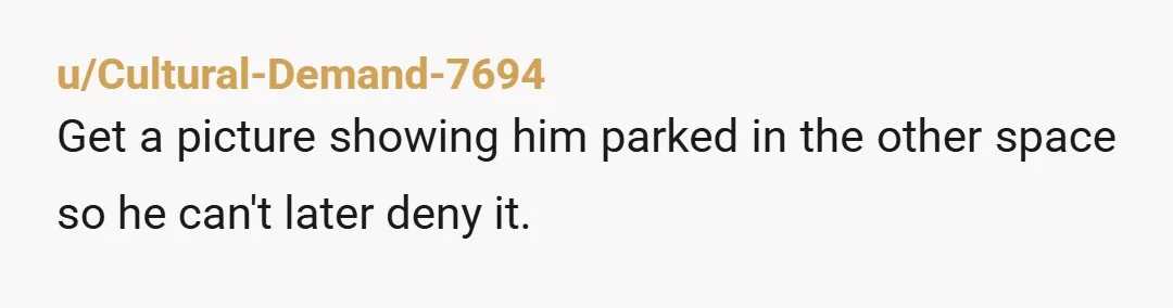 u/Cultural-Demand-7694 Get a picture showing him parked in the other space so he can't later deny it.