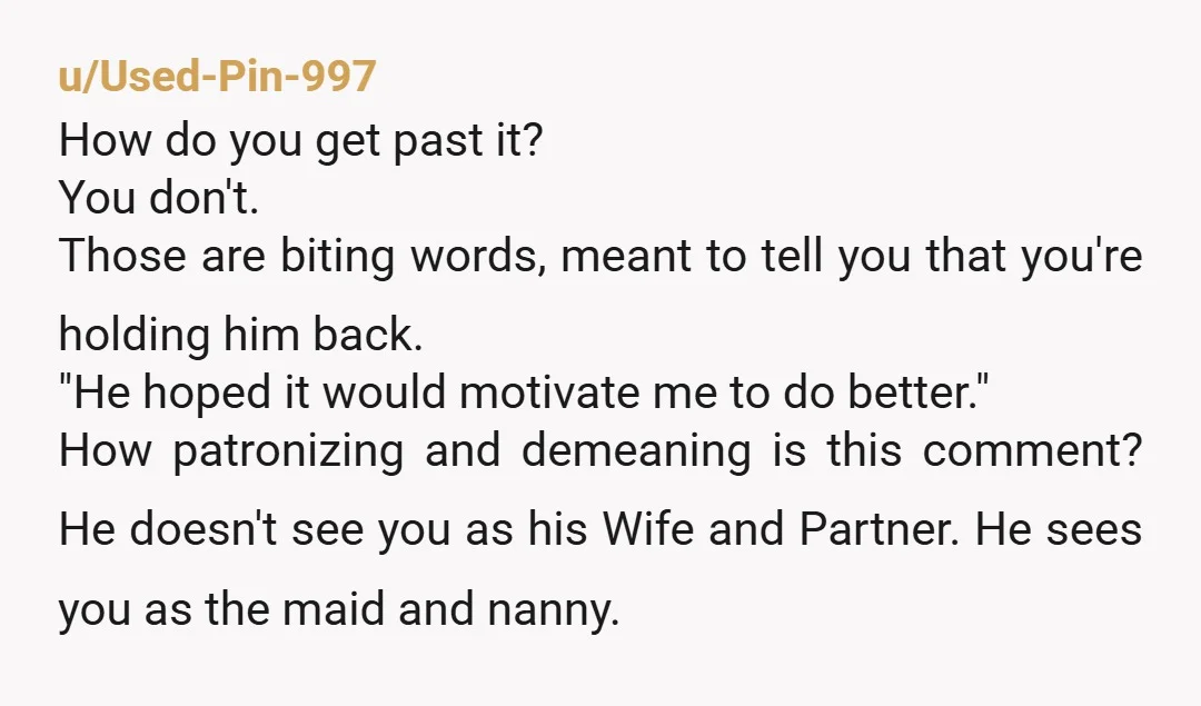 u/JMarchPineville
His words are especially cruel.
The best way for him to see your worth is through your absence.
Leave him. 