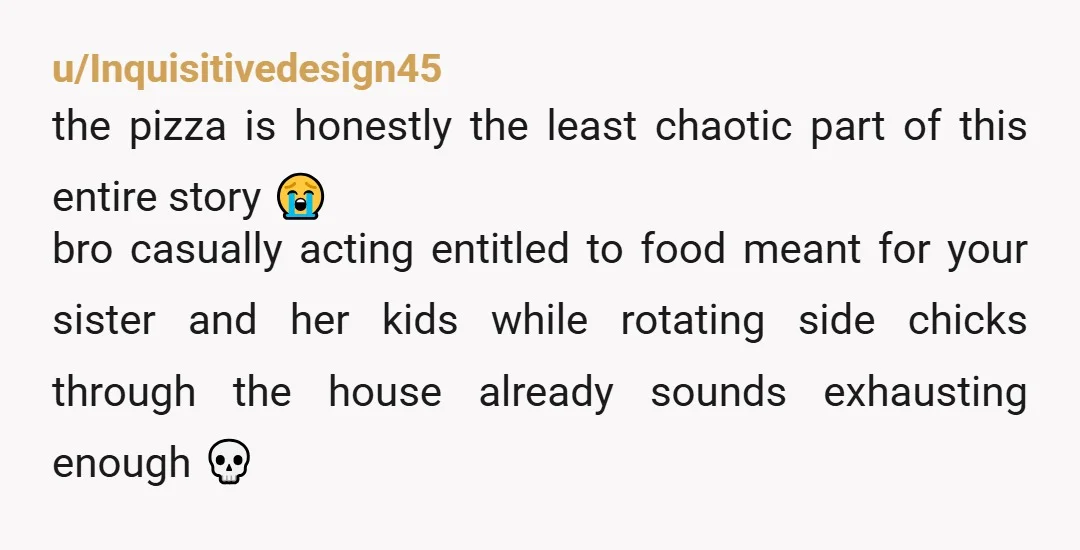 u/Inquisitivedesign45 the pizza is honestly the least chaotic part of this entire story 😭 bro casually acting entitled to food meant for your sister and her kids while rotating side...