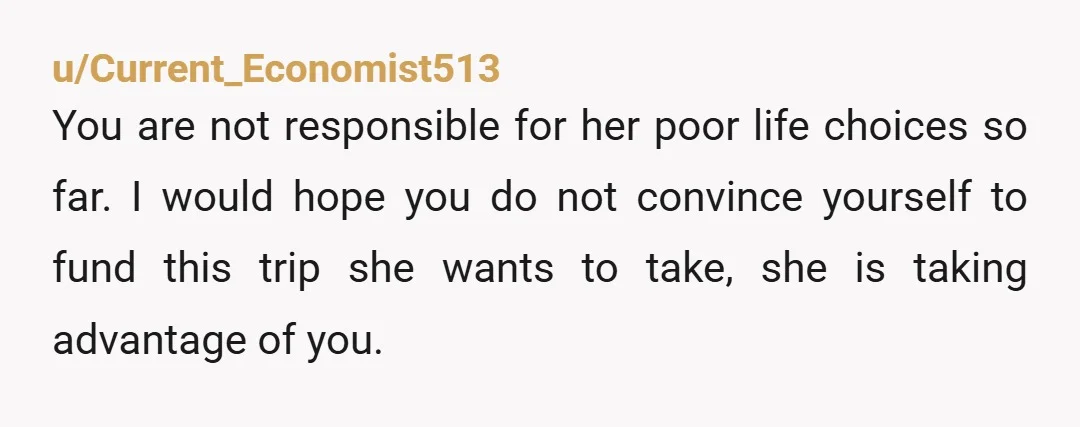 u/Current_Economist513 You are not responsible for her poor life choices so far. I would hope you do not convince yourself to fund this trip she wants to take, she is...
