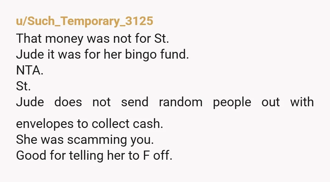 u/Such_Temporary_3125 That money was not for St. Jude it was for her bingo fund. NTA. St. Jude does not send random people out with envelopes to collect cash. She was...