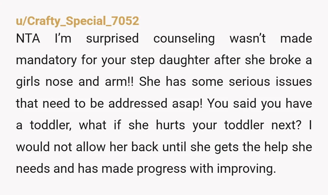 u/Crafty_Special_7052 NTA I’m surprised counseling wasn’t made mandatory for your step daughter after she broke a girls nose and arm!! She has some serious issues that need to be addressed...