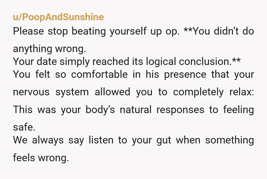 u/PoopAndSunshine Please stop beating yourself up op. **You didn’t do anything wrong. Your date simply reached its logical conclusion.** You felt so comfortable in his presence that your nervous system...